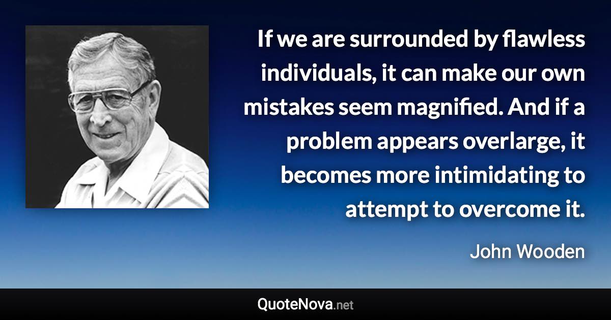 If we are surrounded by flawless individuals, it can make our own mistakes seem magnified. And if a problem appears overlarge, it becomes more intimidating to attempt to overcome it. - John Wooden quote