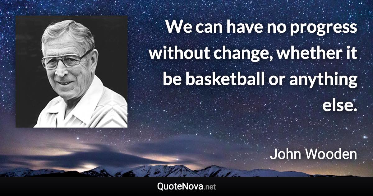 We can have no progress without change, whether it be basketball or anything else. - John Wooden quote