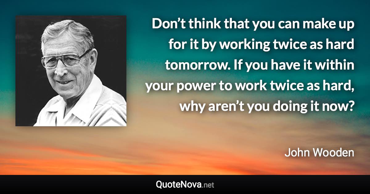 Don’t think that you can make up for it by working twice as hard tomorrow. If you have it within your power to work twice as hard, why aren’t you doing it now? - John Wooden quote