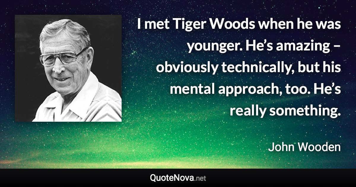 I met Tiger Woods when he was younger. He’s amazing – obviously technically, but his mental approach, too. He’s really something. - John Wooden quote