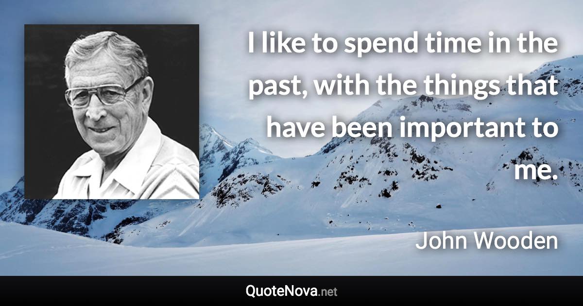 I like to spend time in the past, with the things that have been important to me. - John Wooden quote