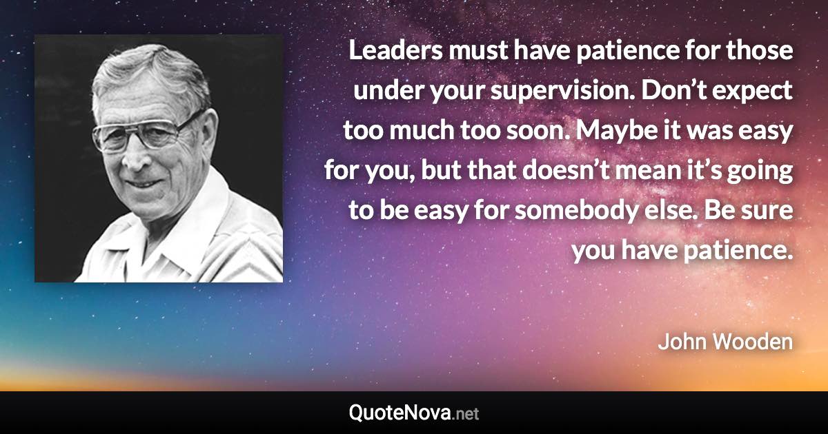 Leaders must have patience for those under your supervision. Don’t expect too much too soon. Maybe it was easy for you, but that doesn’t mean it’s going to be easy for somebody else. Be sure you have patience. - John Wooden quote