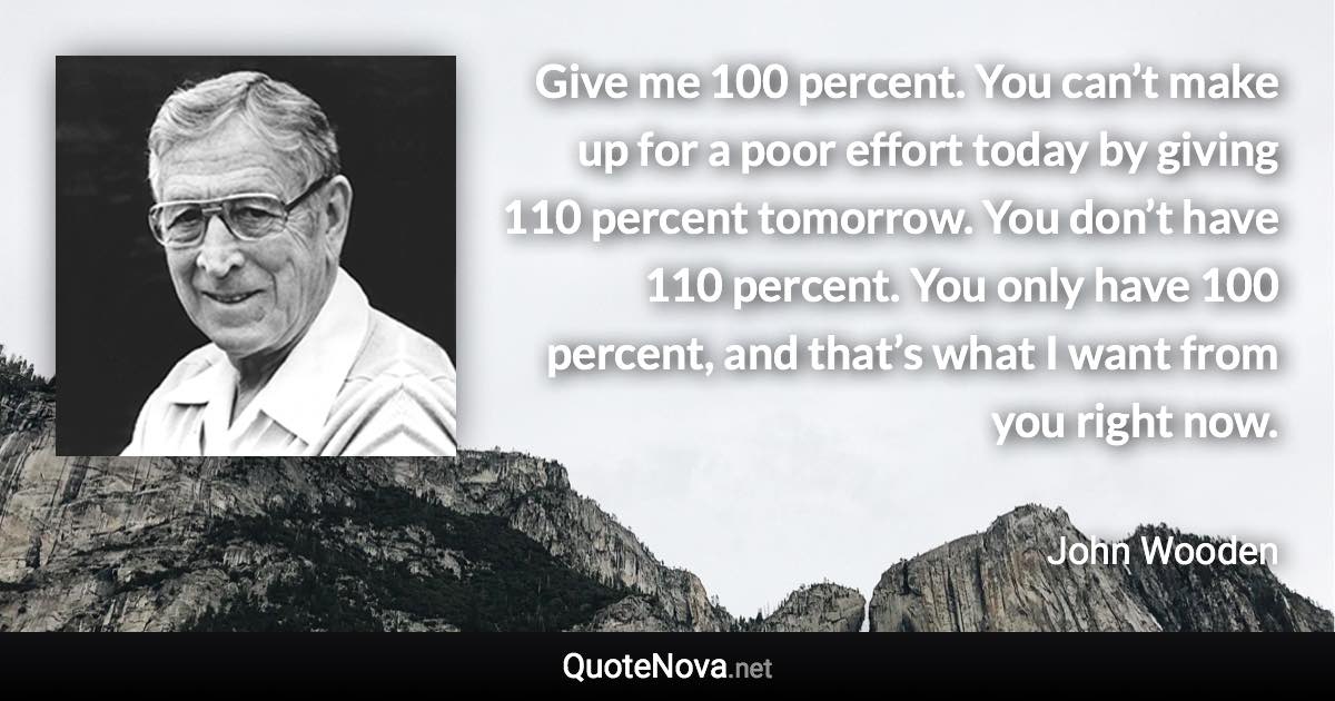 Give me 100 percent. You can’t make up for a poor effort today by giving 110 percent tomorrow. You don’t have 110 percent. You only have 100 percent, and that’s what I want from you right now. - John Wooden quote