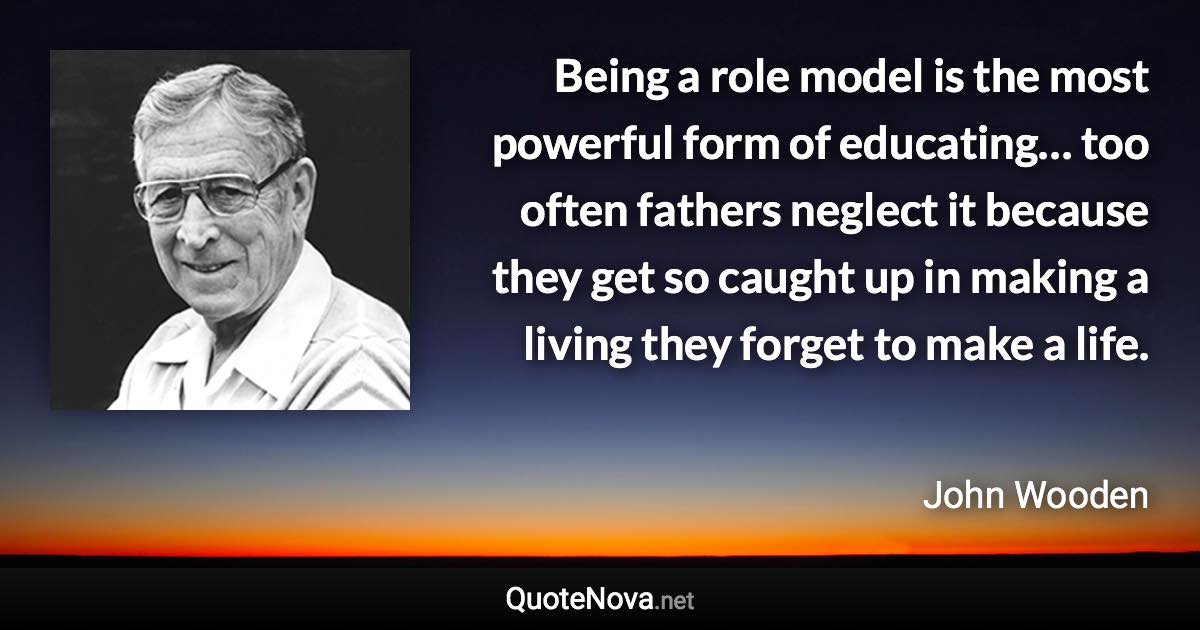 Being a role model is the most powerful form of educating… too often fathers neglect it because they get so caught up in making a living they forget to make a life. - John Wooden quote