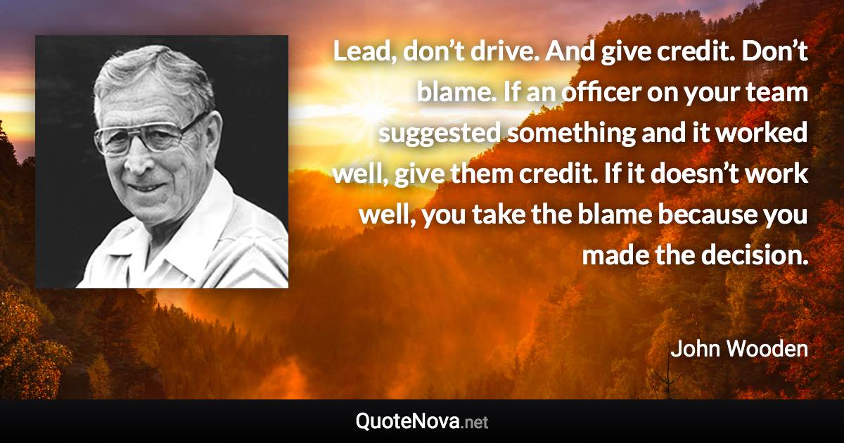 Lead, don’t drive. And give credit. Don’t blame. If an officer on your team suggested something and it worked well, give them credit. If it doesn’t work well, you take the blame because you made the decision. - John Wooden quote