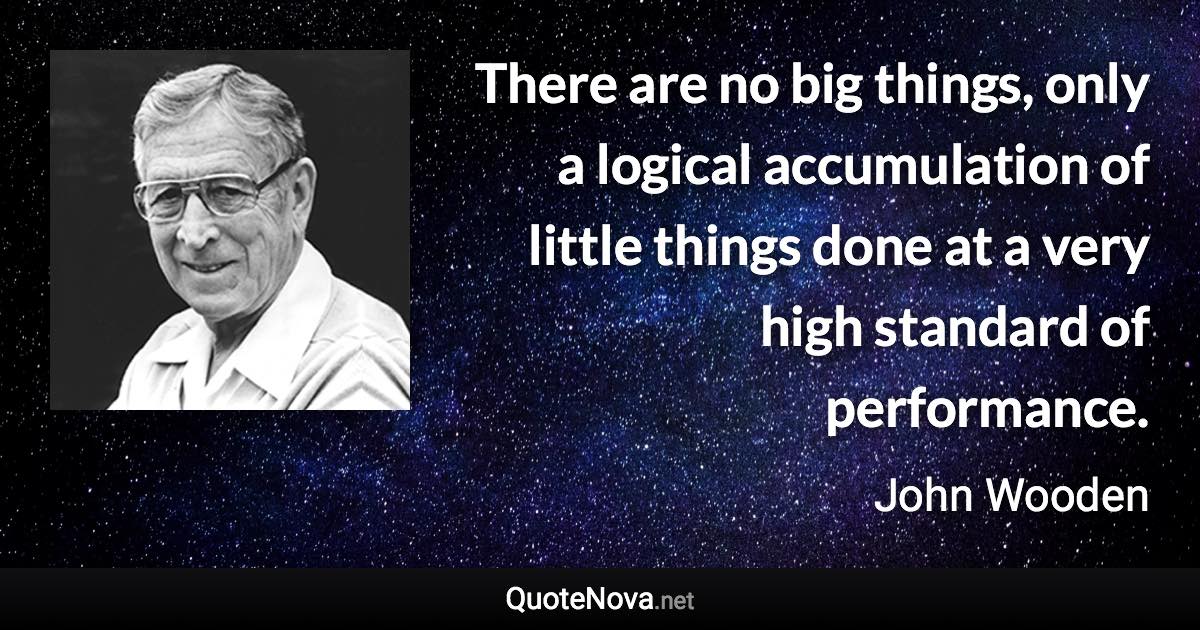 There are no big things, only a logical accumulation of little things done at a very high standard of performance. - John Wooden quote