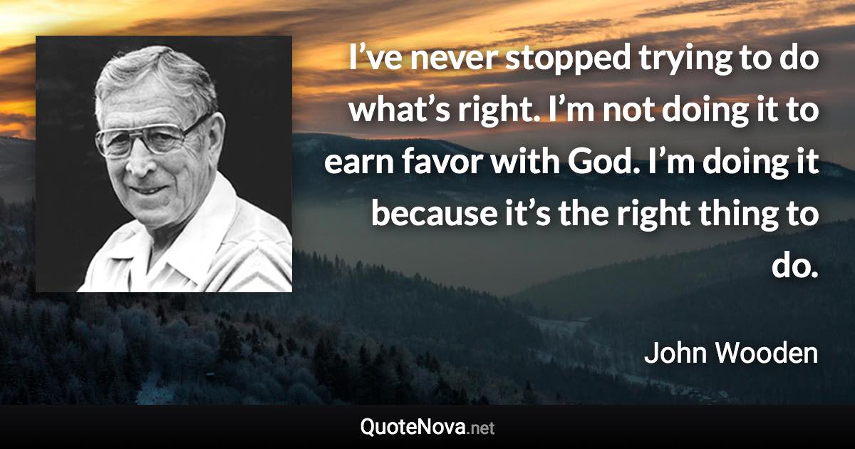 I’ve never stopped trying to do what’s right. I’m not doing it to earn favor with God. I’m doing it because it’s the right thing to do. - John Wooden quote