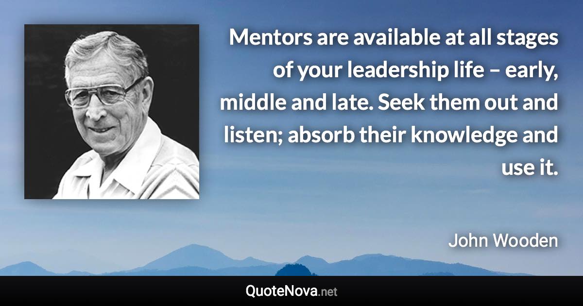 Mentors are available at all stages of your leadership life – early, middle and late. Seek them out and listen; absorb their knowledge and use it. - John Wooden quote