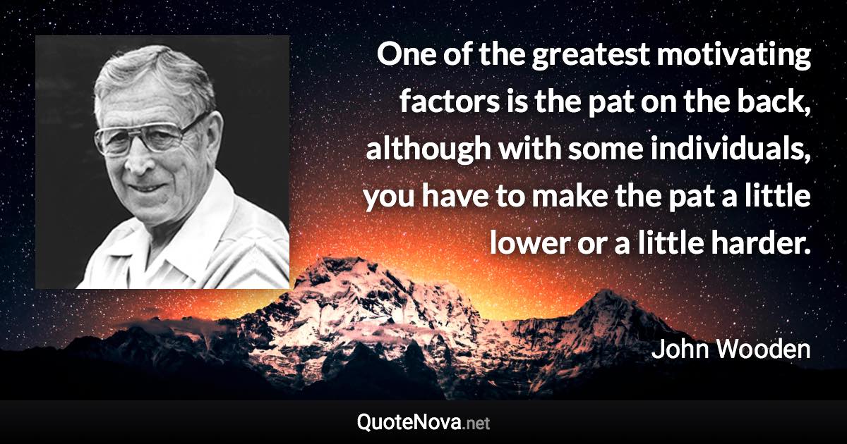 One of the greatest motivating factors is the pat on the back, although with some individuals, you have to make the pat a little lower or a little harder. - John Wooden quote