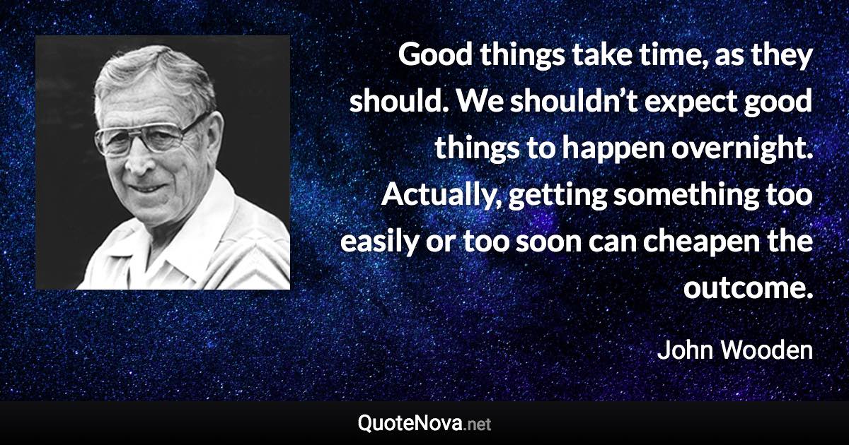 Good things take time, as they should. We shouldn’t expect good things to happen overnight. Actually, getting something too easily or too soon can cheapen the outcome. - John Wooden quote