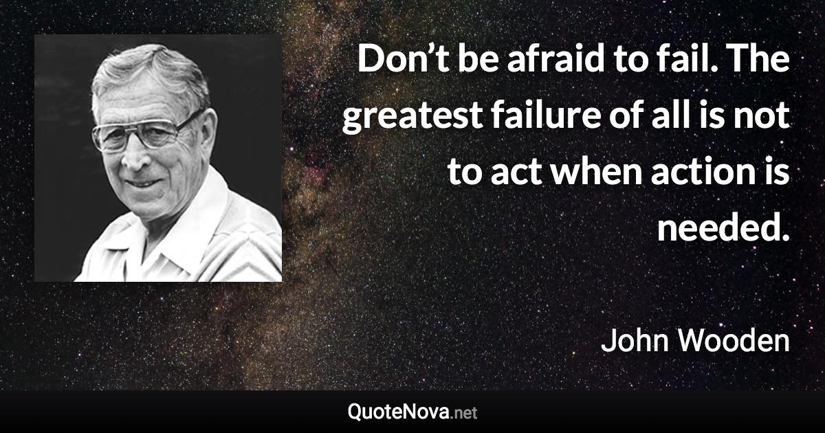 Don’t be afraid to fail. The greatest failure of all is not to act when action is needed. - John Wooden quote