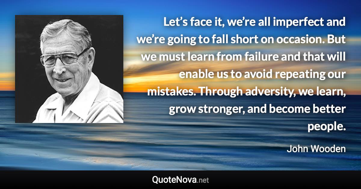 Let’s face it, we’re all imperfect and we’re going to fall short on occasion. But we must learn from failure and that will enable us to avoid repeating our mistakes. Through adversity, we learn, grow stronger, and become better people. - John Wooden quote