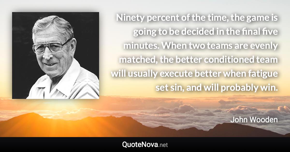 Ninety percent of the time, the game is going to be decided in the final five minutes. When two teams are evenly matched, the better conditioned team will usually execute better when fatigue set sin, and will probably win. - John Wooden quote