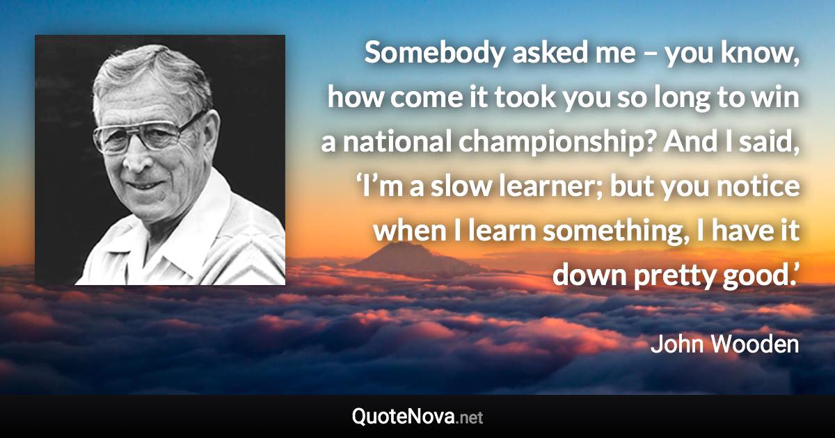 Somebody asked me – you know, how come it took you so long to win a national championship? And I said, ‘I’m a slow learner; but you notice when I learn something, I have it down pretty good.’ - John Wooden quote