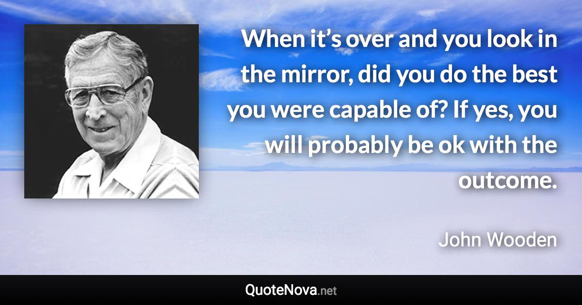 When it’s over and you look in the mirror, did you do the best you were capable of? If yes, you will probably be ok with the outcome. - John Wooden quote