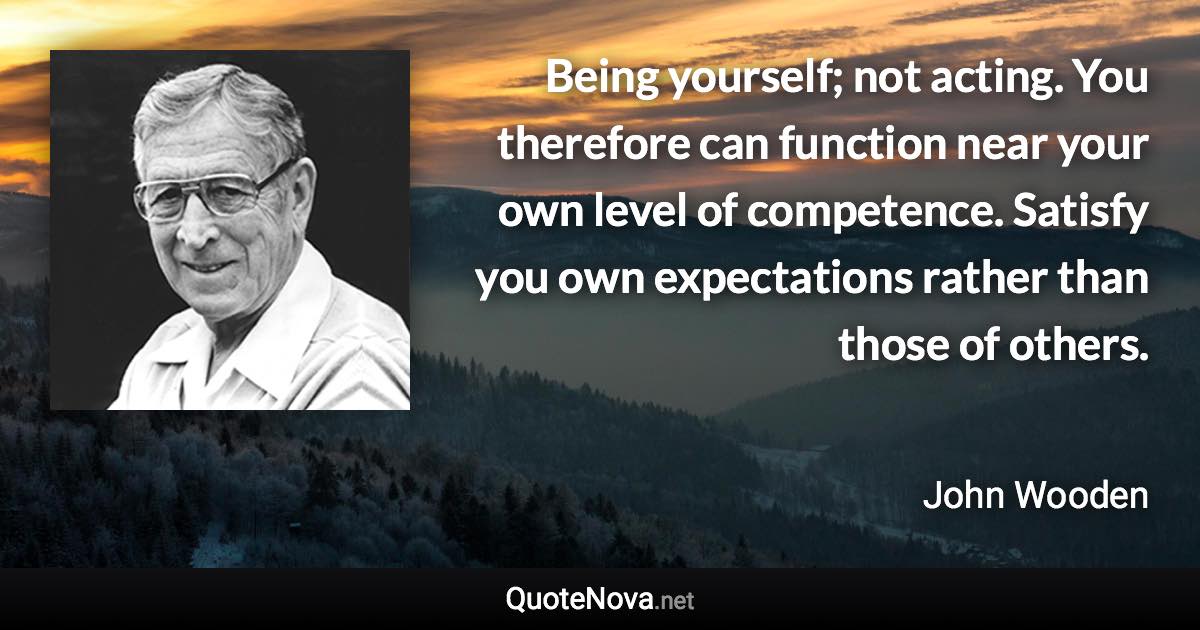 Being yourself; not acting. You therefore can function near your own level of competence. Satisfy you own expectations rather than those of others. - John Wooden quote