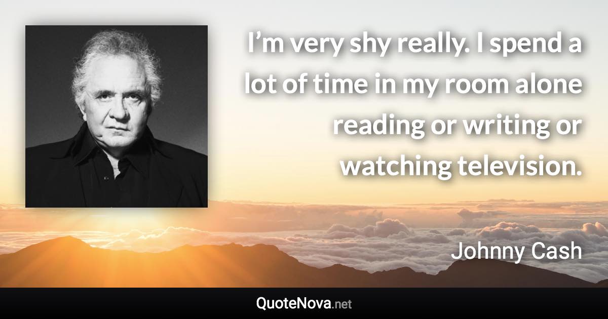 I’m very shy really. I spend a lot of time in my room alone reading or writing or watching television. - Johnny Cash quote