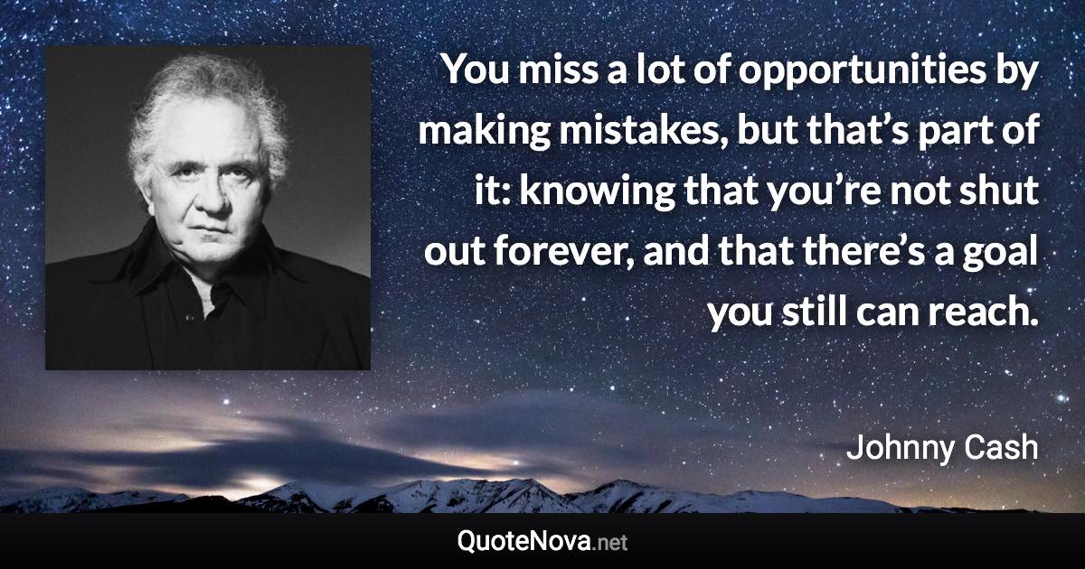 You miss a lot of opportunities by making mistakes, but that’s part of it: knowing that you’re not shut out forever, and that there’s a goal you still can reach. - Johnny Cash quote