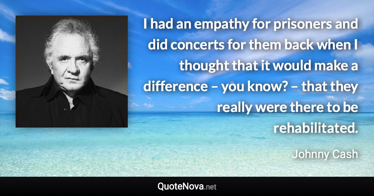 I had an empathy for prisoners and did concerts for them back when I thought that it would make a difference – you know? – that they really were there to be rehabilitated. - Johnny Cash quote