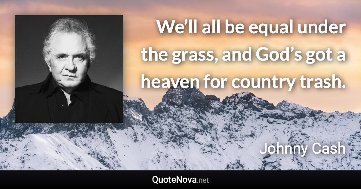 We’ll all be equal under the grass, and God’s got a heaven for country trash. - Johnny Cash quote