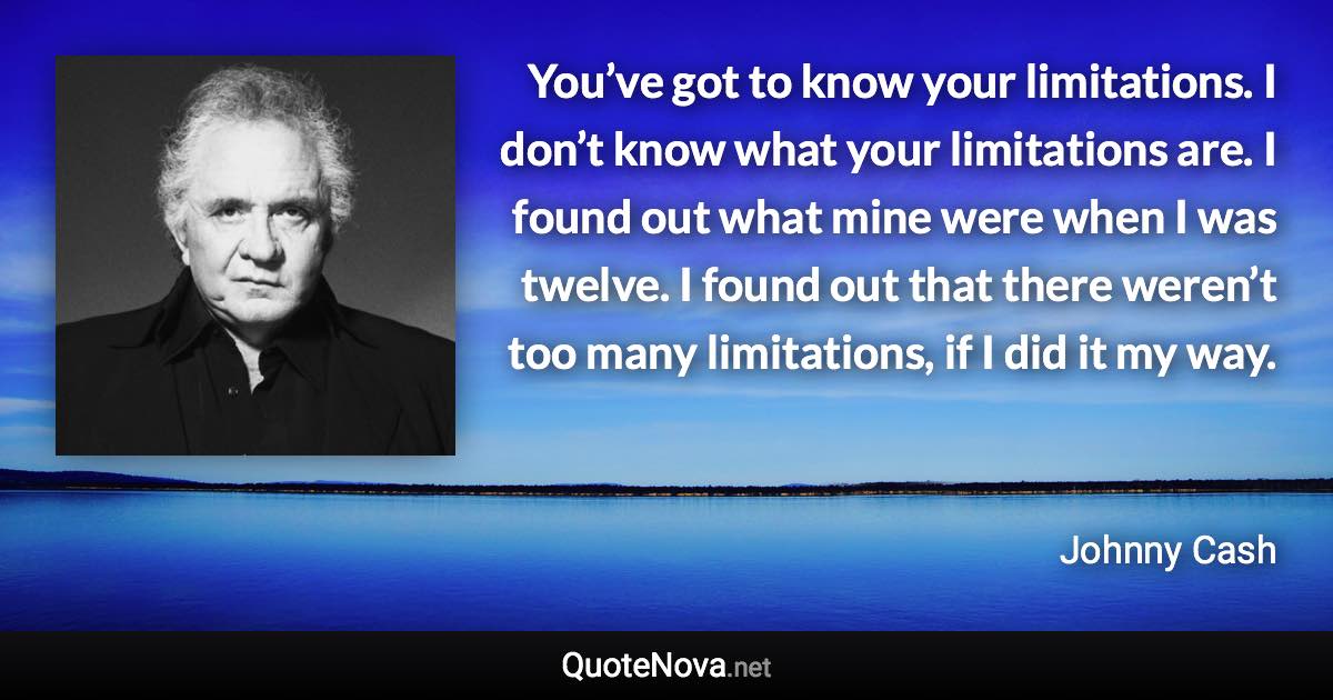 You’ve got to know your limitations. I don’t know what your limitations are. I found out what mine were when I was twelve. I found out that there weren’t too many limitations, if I did it my way. - Johnny Cash quote