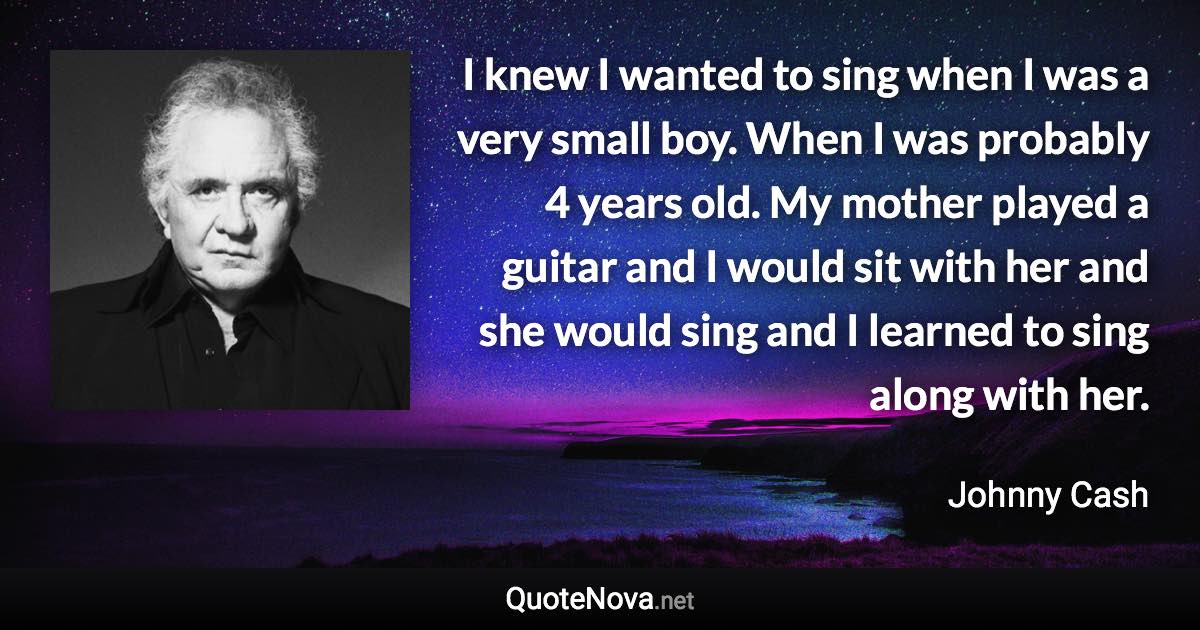 I knew I wanted to sing when I was a very small boy. When I was probably 4 years old. My mother played a guitar and I would sit with her and she would sing and I learned to sing along with her. - Johnny Cash quote