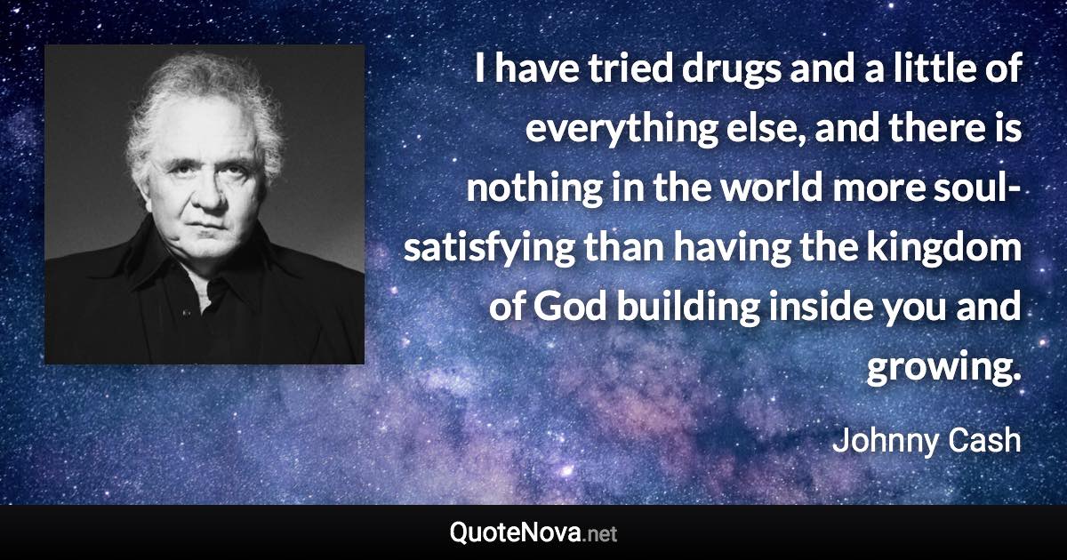 I have tried drugs and a little of everything else, and there is nothing in the world more soul-satisfying than having the kingdom of God building inside you and growing. - Johnny Cash quote