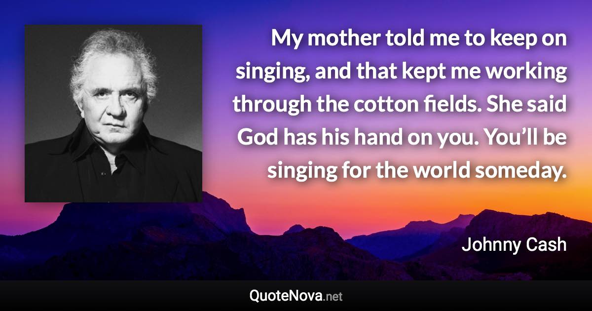My mother told me to keep on singing, and that kept me working through the cotton fields. She said God has his hand on you. You’ll be singing for the world someday. - Johnny Cash quote