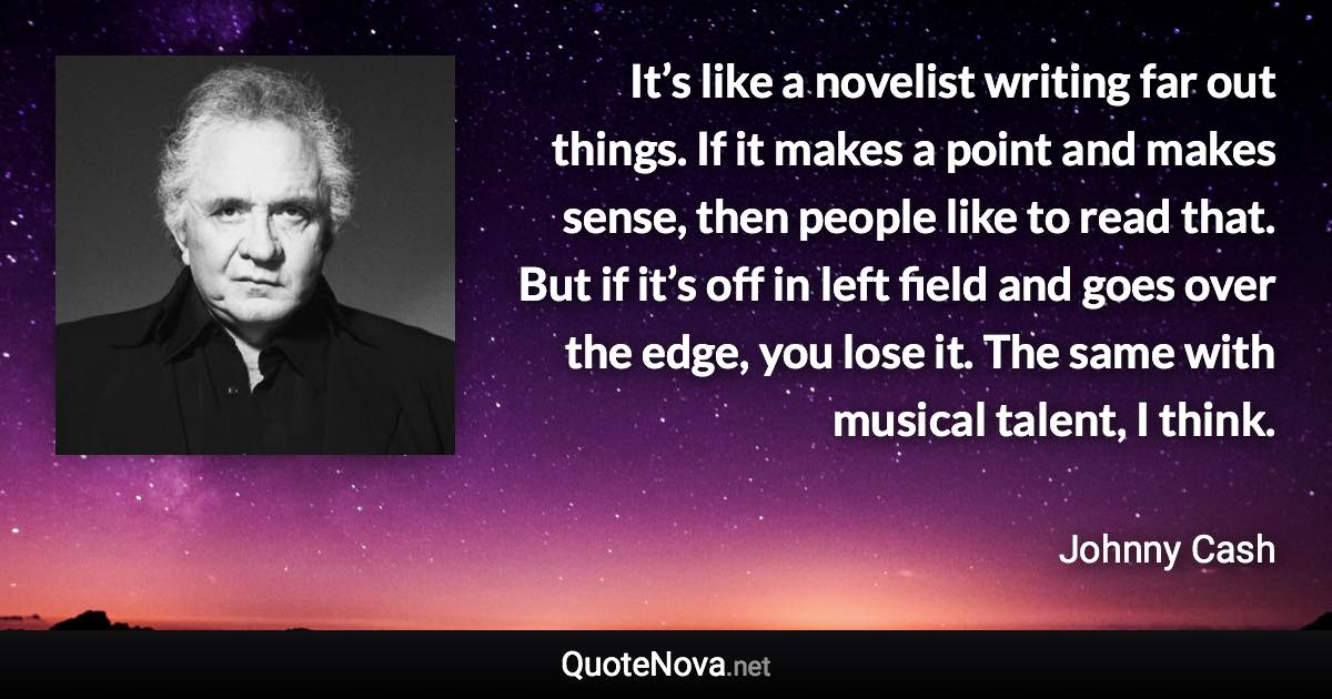 It’s like a novelist writing far out things. If it makes a point and makes sense, then people like to read that. But if it’s off in left field and goes over the edge, you lose it. The same with musical talent, I think. - Johnny Cash quote