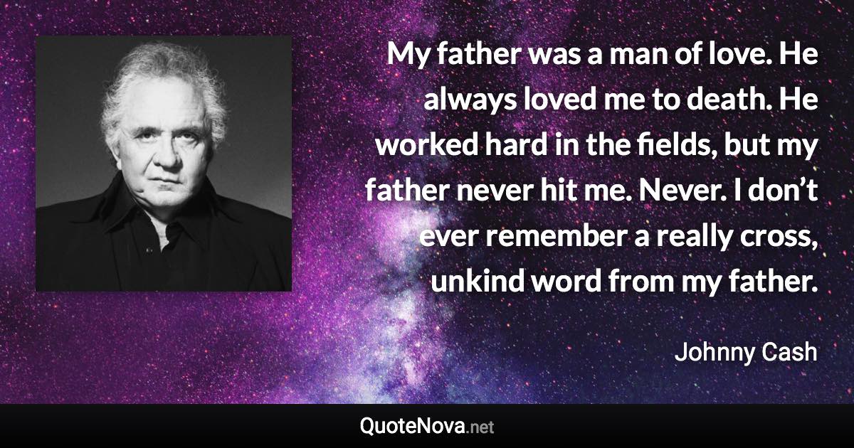 My father was a man of love. He always loved me to death. He worked hard in the fields, but my father never hit me. Never. I don’t ever remember a really cross, unkind word from my father. - Johnny Cash quote