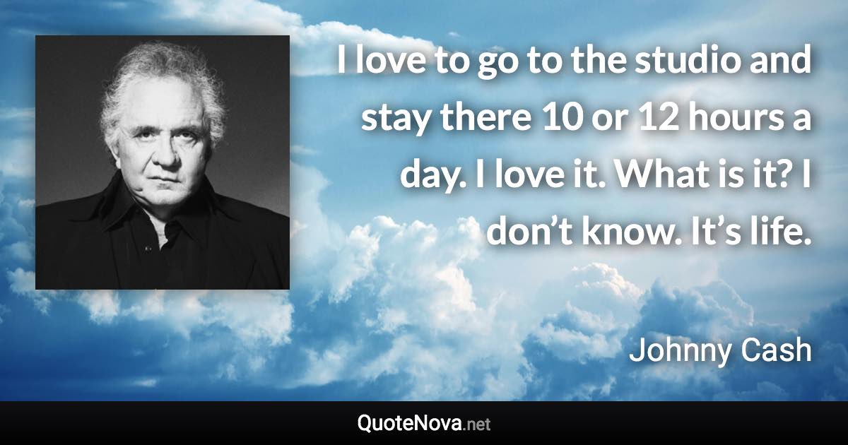 I love to go to the studio and stay there 10 or 12 hours a day. I love it. What is it? I don’t know. It’s life. - Johnny Cash quote