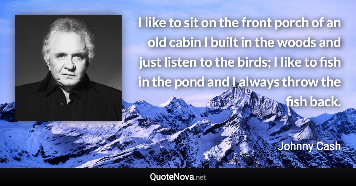 I like to sit on the front porch of an old cabin I built in the woods and just listen to the birds; I like to fish in the pond and I always throw the fish back. - Johnny Cash quote