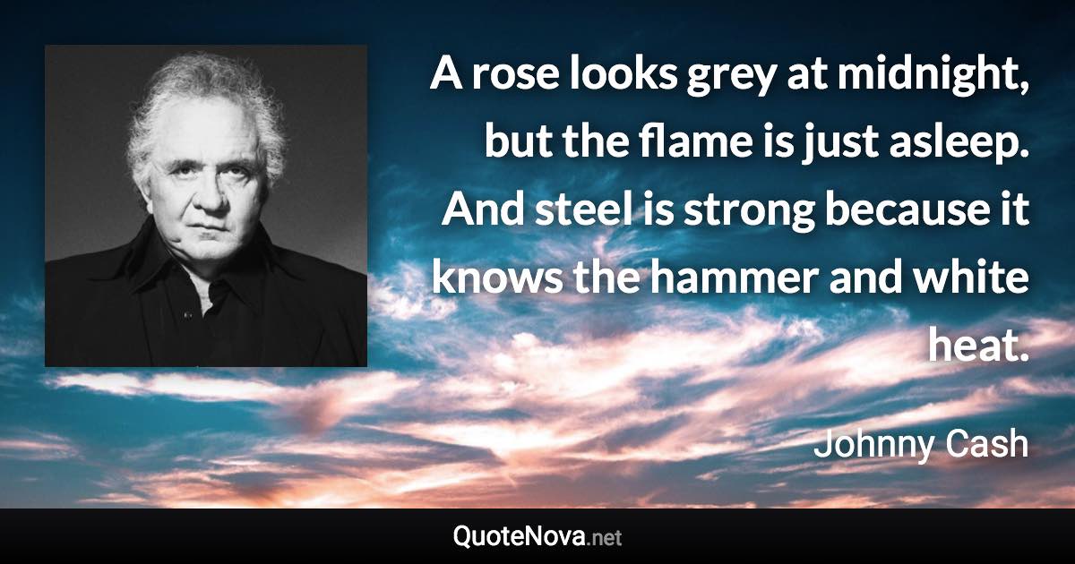 A rose looks grey at midnight, but the flame is just asleep. And steel is strong because it knows the hammer and white heat. - Johnny Cash quote