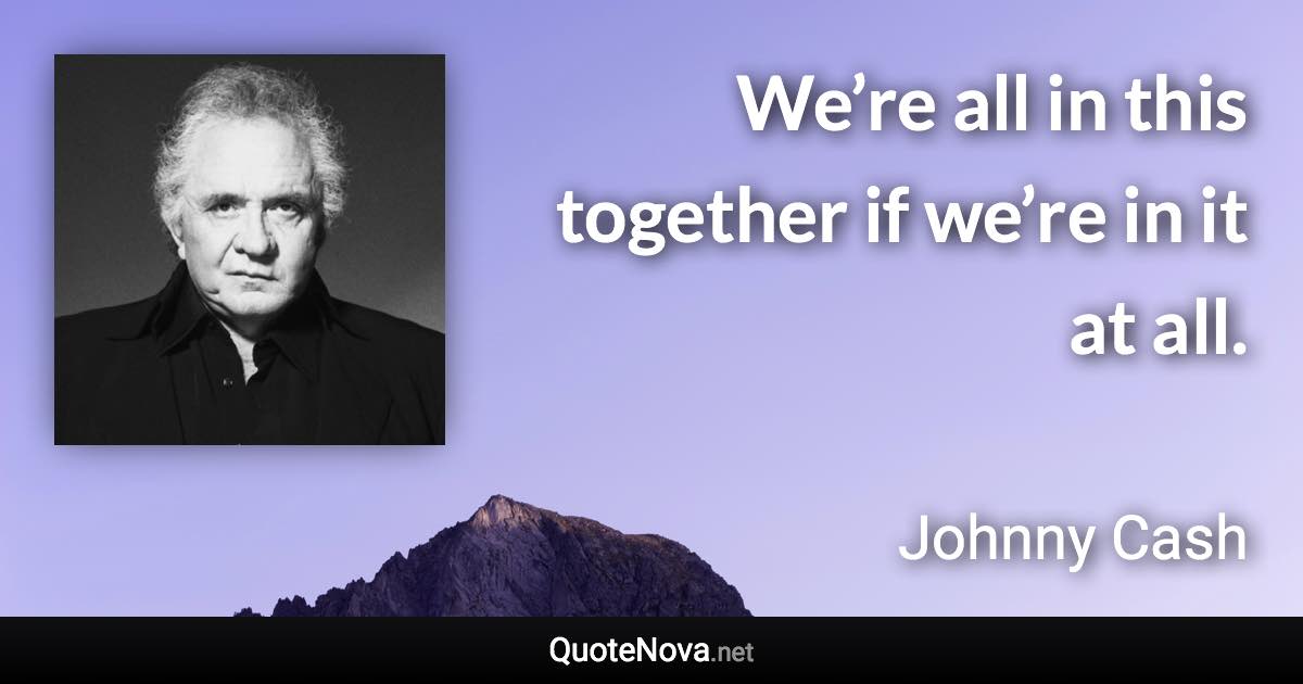 We’re all in this together if we’re in it at all. - Johnny Cash quote