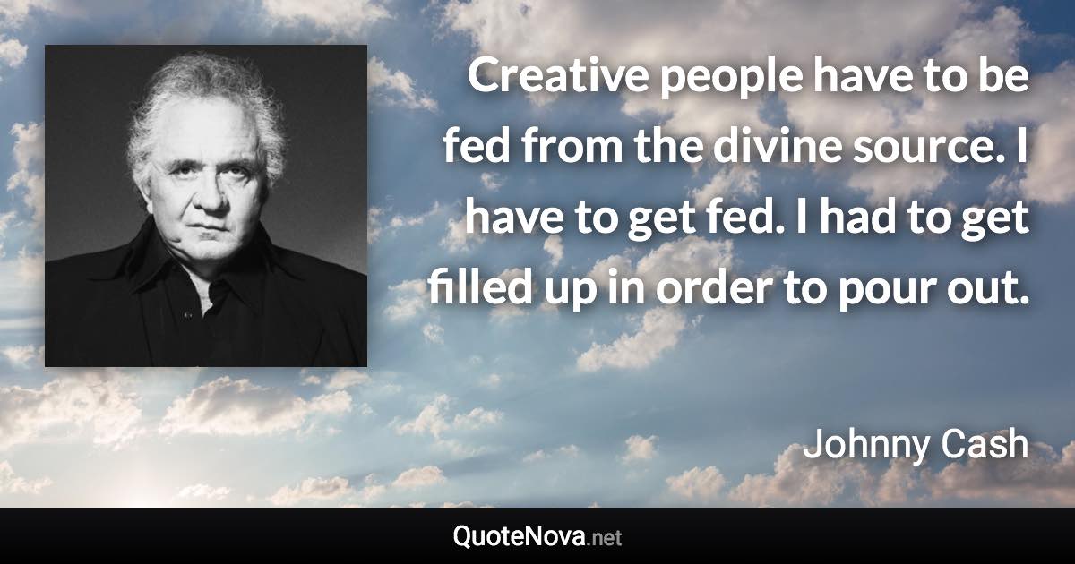 Creative people have to be fed from the divine source. I have to get fed. I had to get filled up in order to pour out. - Johnny Cash quote