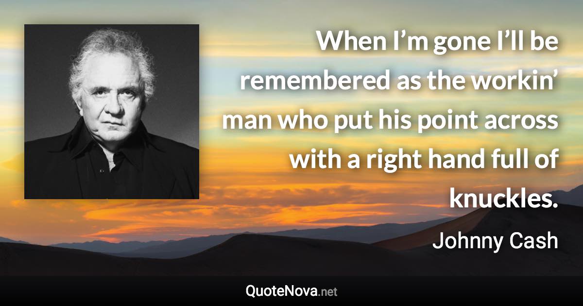 When I’m gone I’ll be remembered as the workin’ man who put his point across with a right hand full of knuckles. - Johnny Cash quote