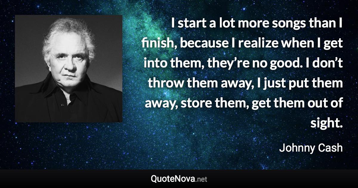 I start a lot more songs than I finish, because I realize when I get into them, they’re no good. I don’t throw them away, I just put them away, store them, get them out of sight. - Johnny Cash quote