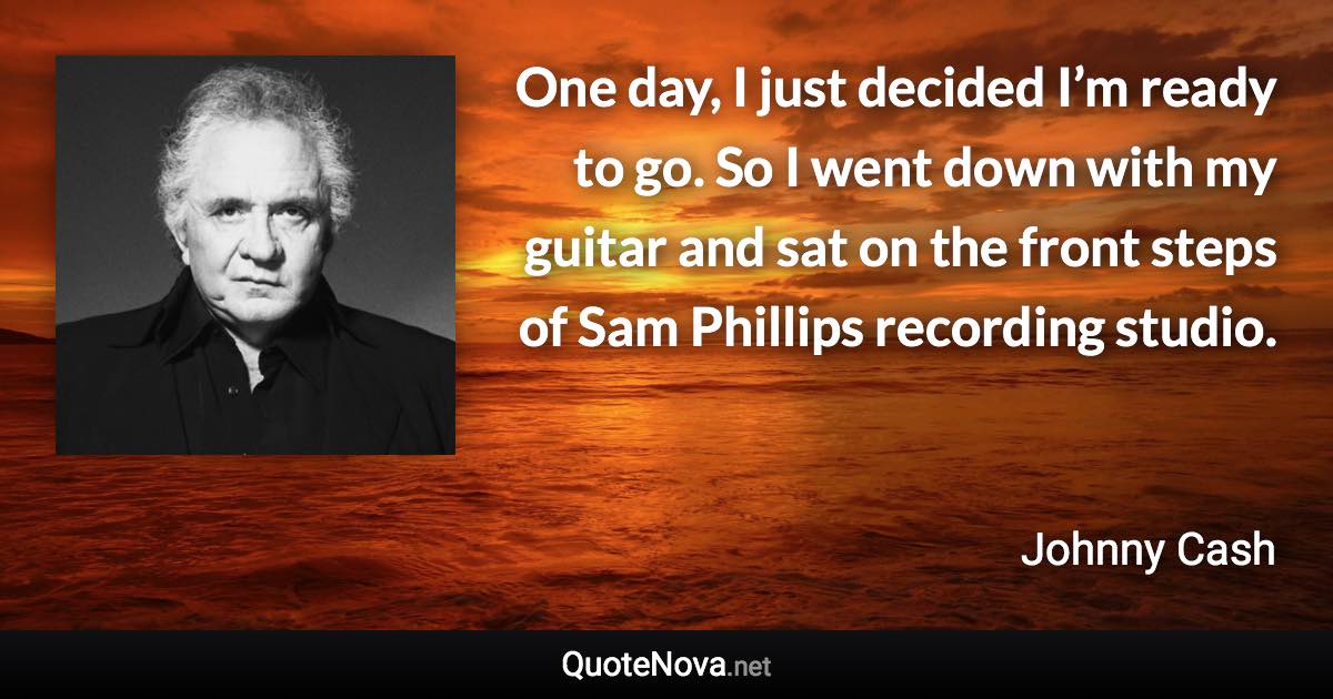 One day, I just decided I’m ready to go. So I went down with my guitar and sat on the front steps of Sam Phillips recording studio. - Johnny Cash quote