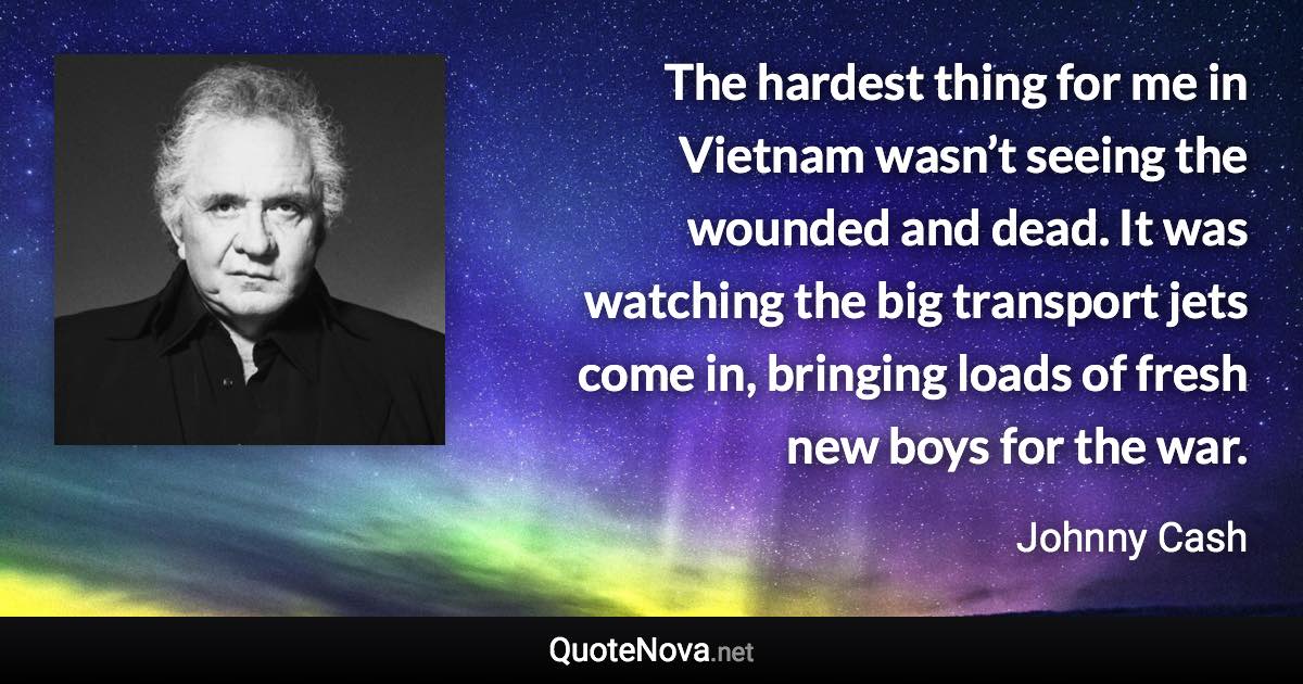 The hardest thing for me in Vietnam wasn’t seeing the wounded and dead. It was watching the big transport jets come in, bringing loads of fresh new boys for the war. - Johnny Cash quote