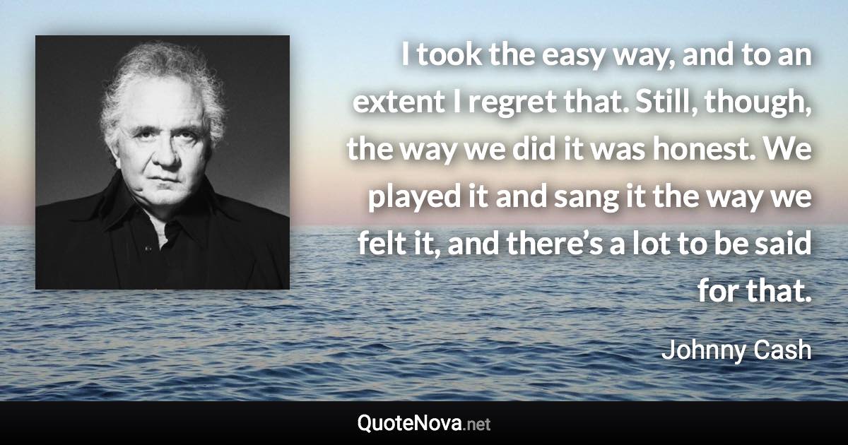 I took the easy way, and to an extent I regret that. Still, though, the way we did it was honest. We played it and sang it the way we felt it, and there’s a lot to be said for that. - Johnny Cash quote