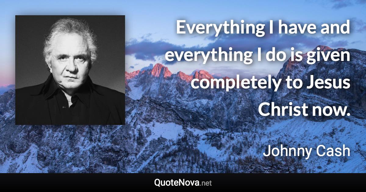 Everything I have and everything I do is given completely to Jesus Christ now. - Johnny Cash quote
