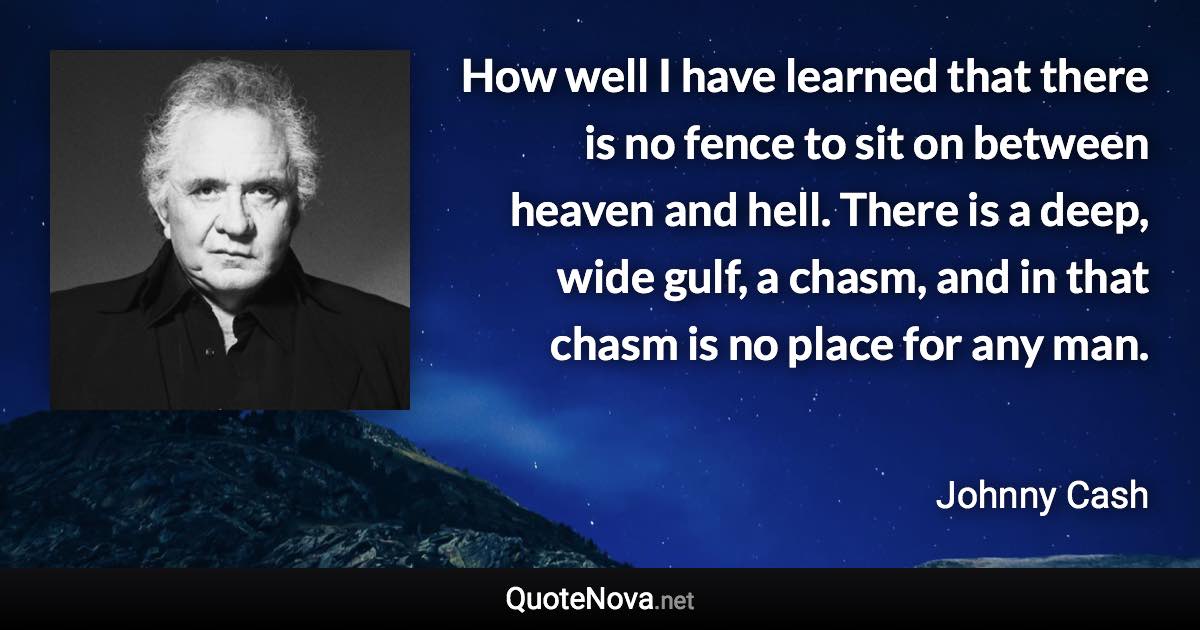 How well I have learned that there is no fence to sit on between heaven and hell. There is a deep, wide gulf, a chasm, and in that chasm is no place for any man. - Johnny Cash quote