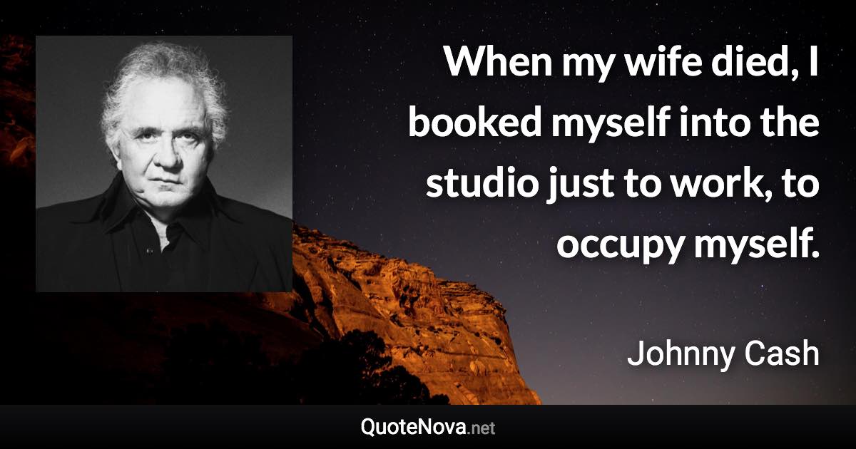 When my wife died, I booked myself into the studio just to work, to occupy myself. - Johnny Cash quote