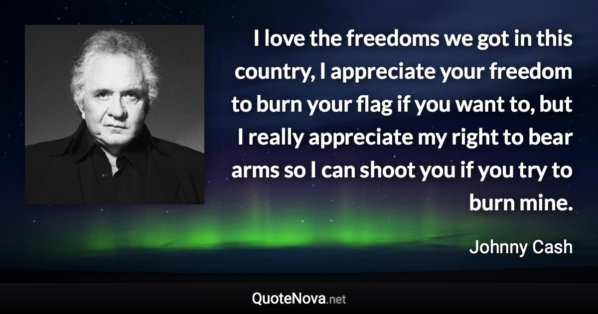 I love the freedoms we got in this country, I appreciate your freedom to burn your flag if you want to, but I really appreciate my right to bear arms so I can shoot you if you try to burn mine. - Johnny Cash quote