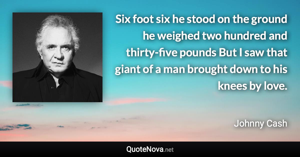 Six foot six he stood on the ground he weighed two hundred and thirty-five pounds But I saw that giant of a man brought down to his knees by love. - Johnny Cash quote