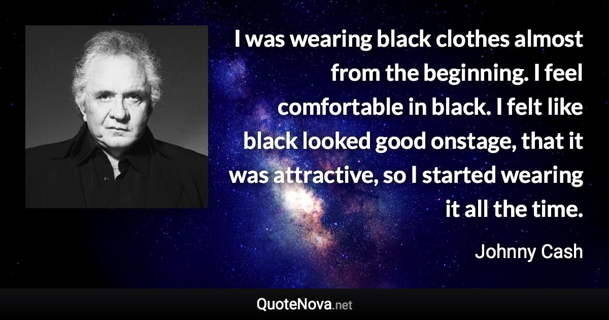 I was wearing black clothes almost from the beginning. I feel comfortable in black. I felt like black looked good onstage, that it was attractive, so I started wearing it all the time. - Johnny Cash quote