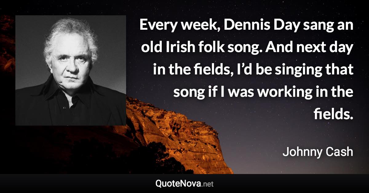 Every week, Dennis Day sang an old Irish folk song. And next day in the fields, I’d be singing that song if I was working in the fields. - Johnny Cash quote