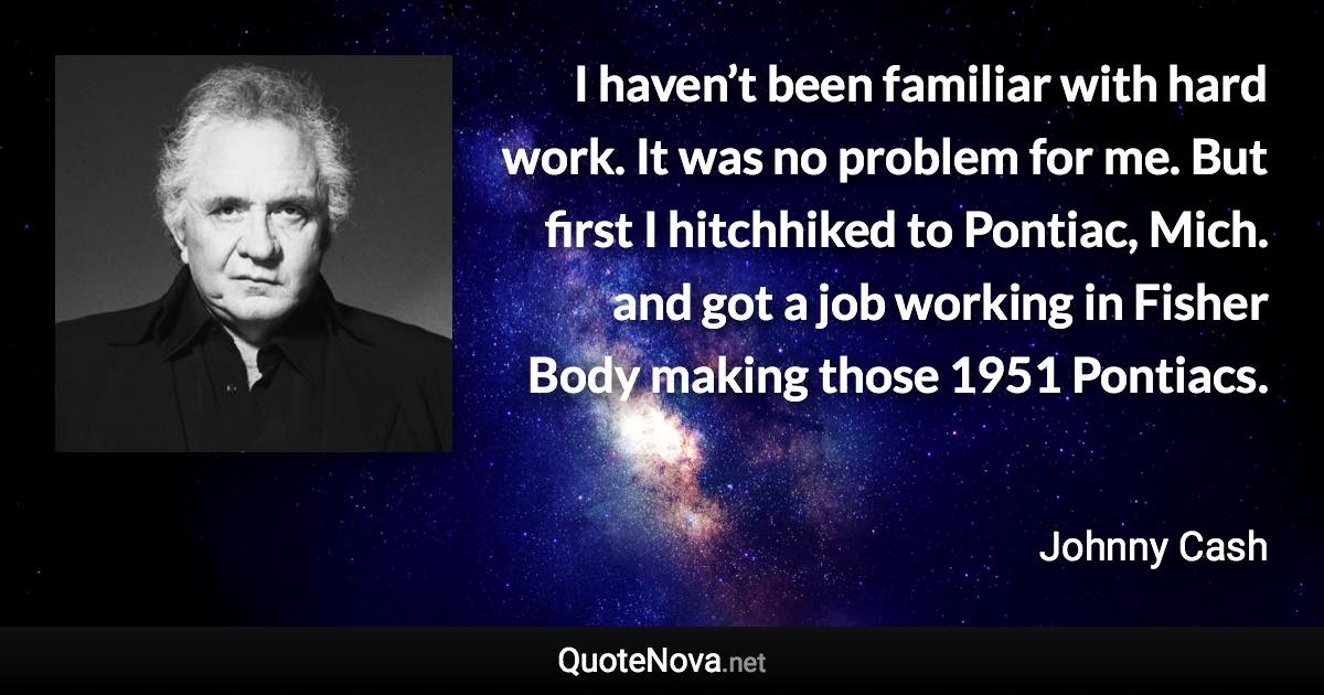 I haven’t been familiar with hard work. It was no problem for me. But first I hitchhiked to Pontiac, Mich. and got a job working in Fisher Body making those 1951 Pontiacs. - Johnny Cash quote