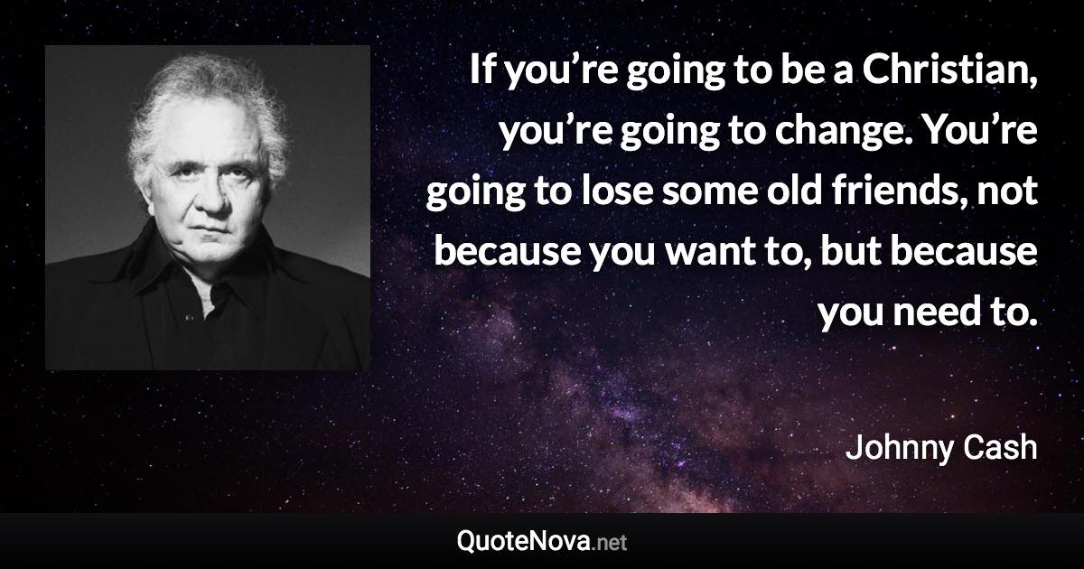 If you’re going to be a Christian, you’re going to change. You’re going to lose some old friends, not because you want to, but because you need to. - Johnny Cash quote