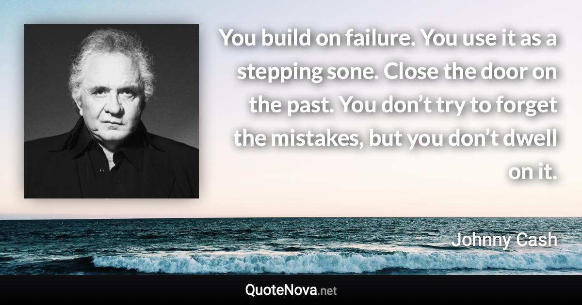 You build on failure. You use it as a stepping sone. Close the door on the past. You don’t try to forget the mistakes, but you don’t dwell on it. - Johnny Cash quote